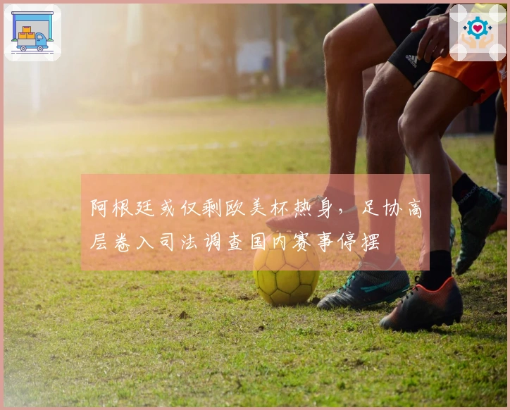 阿根廷或仅剩欧美杯热身，足协高层卷入司法调查国内赛事停摆