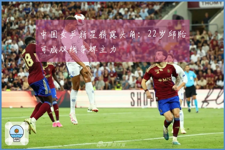 中国女乒新星崭露头角：22岁邱贻可成双线争辉主力