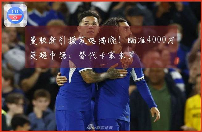 曼联新引援策略揭晓！瞄准4000万英超中场，替代卡塞米罗