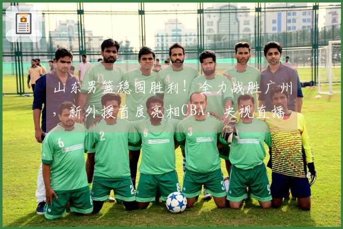 山东男篮稳固胜利！全力战胜广州，新外援首度亮相CBA，央视直播