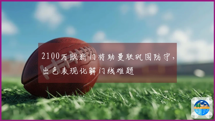 2100万欧新门将助曼联巩固防守，出色表现化解门线难题