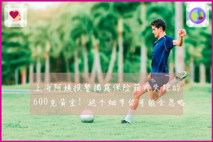 上海阿姨报警揭露保险箱内失踪的600克黄金！这个细节你可能会忽略