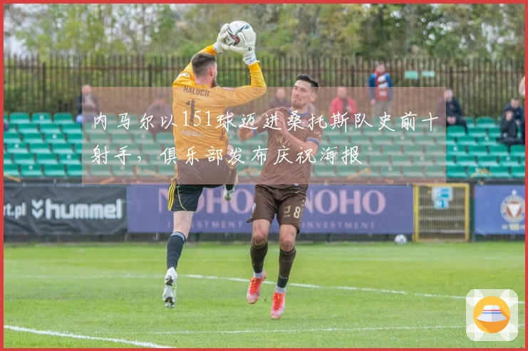 内马尔以151球迈进桑托斯队史前十射手，俱乐部发布庆祝海报