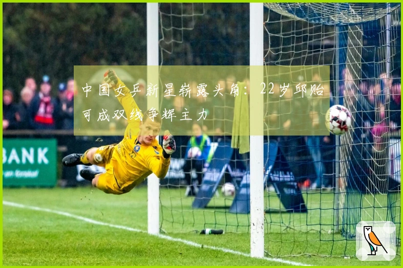 中国女乒新星崭露头角：22岁邱贻可成双线争辉主力