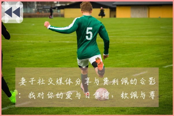 妻子社交媒体分享与费利佩的合影：我对你的爱与日俱增，钦佩与尊重亦是如此