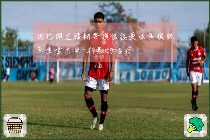 姆巴佩左膝韧带损伤接受法国顶级医生索内里-科泰的治疗
