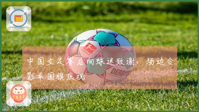 中国女足赛后向球迷致谢，场边合影举国旗庆祝