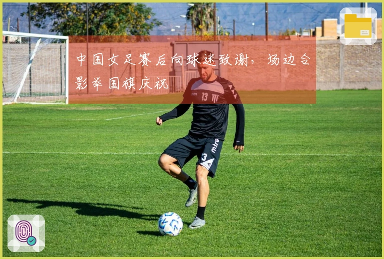 中国女足赛后向球迷致谢，场边合影举国旗庆祝