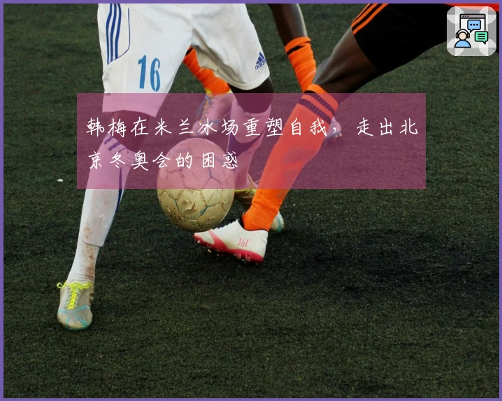 韩梅在米兰冰场重塑自我，走出北京冬奥会的困惑