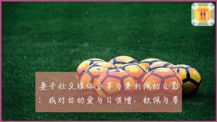 妻子社交媒体分享与费利佩的合影：我对你的爱与日俱增，钦佩与尊重亦是如此