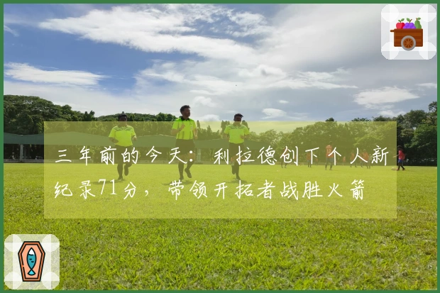 三年前的今天：利拉德创下个人新纪录71分，带领开拓者战胜火箭