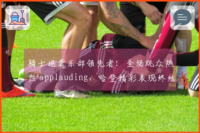 骑士逆袭东部领先者：全场观众热烈 applauding，哈登精彩表现终结康宁汉姆