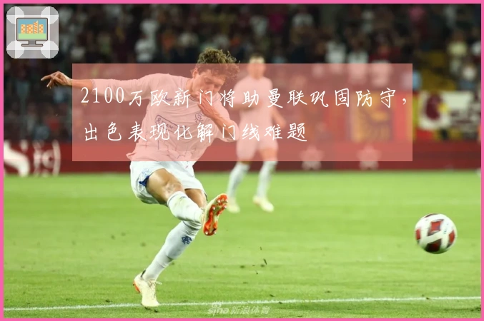 2100万欧新门将助曼联巩固防守，出色表现化解门线难题