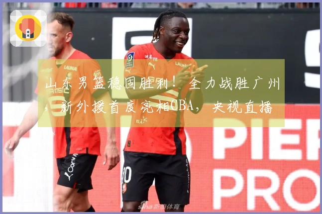 山东男篮稳固胜利！全力战胜广州，新外援首度亮相CBA，央视直播