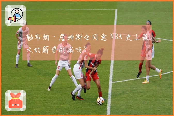 勒布朗·詹姆斯会同意 NBA 史上最大的薪资削减吗？
